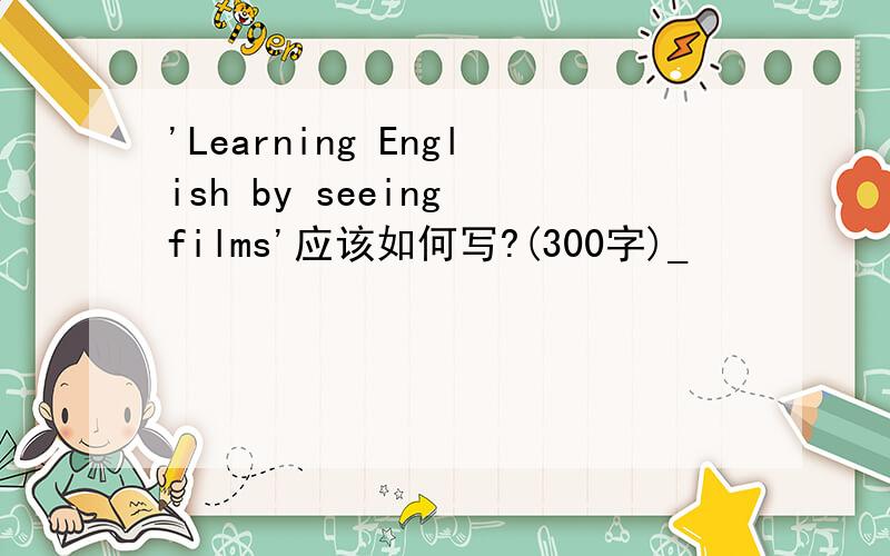 'Learning English by seeing films'应该如何写?(300字)_