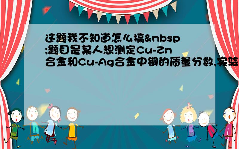 这题我不知道怎么搞 题目是某人想测定Cu-Zn合金和Cu-Ag合金中铜的质量分数,实验室只提供一瓶稀盐酸和相关