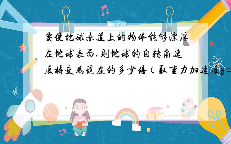 要使地球赤道上的物体能够漂浮在地球表面,则地球的自转角速度将变为现在的多少倍（取重力加速度g=10m/s2