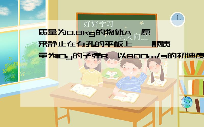 质量为0.8kg的物体A,原来静止在有孔的平板上,一颗质量为10g的子弹B,以800m/s的初速度V0竖直向上,从小孔内