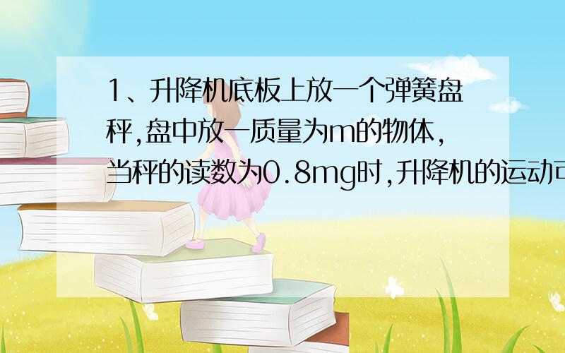 1、升降机底板上放一个弹簧盘秤,盘中放一质量为m的物体,当秤的读数为0.8mg时,升降机的运动可能是（ ） A加速上升