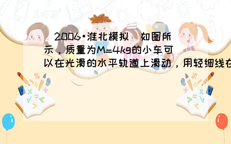 （2006•淮北模拟）如图所示，质量为M=4kg的小车可以在光滑的水平轨道上滑动，用轻细线在小车上吊着一个质量为m=1k