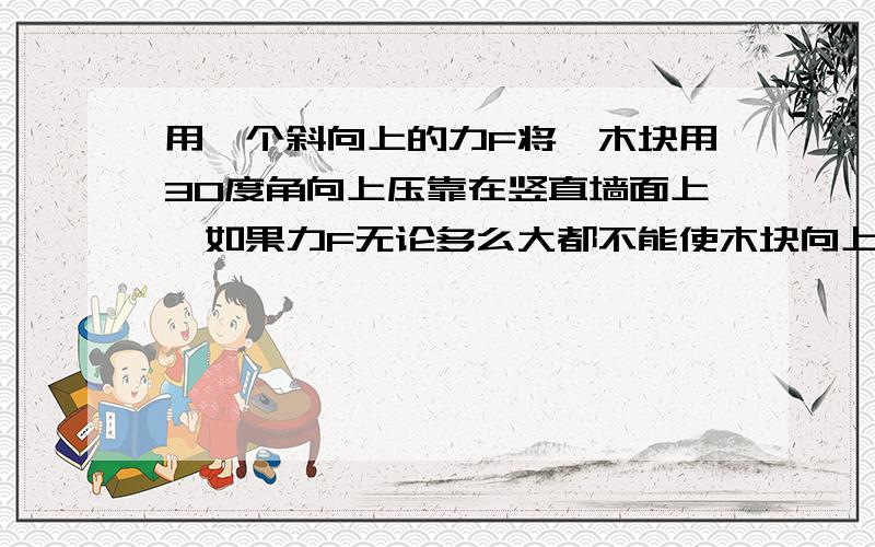 用一个斜向上的力F将一木块用30度角向上压靠在竖直墙面上,如果力F无论多么大都不能使木块向上滑动,则木块与墙面之间的动摩