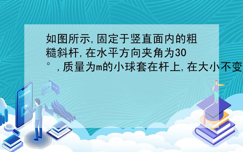 如图所示,固定于竖直面内的粗糙斜杆,在水平方向夹角为30°,质量为m的小球套在杆上,在大小不变的拉力作用下,小球沿杆由低