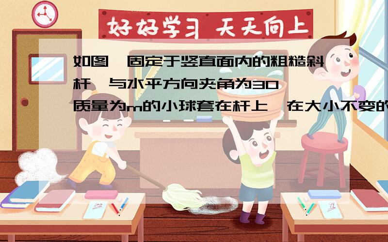 如图,固定于竖直面内的粗糙斜杆,与水平方向夹角为30°,质量为m的小球套在杆上,在大小不变的拉力作用下,小球沿杆由底端匀