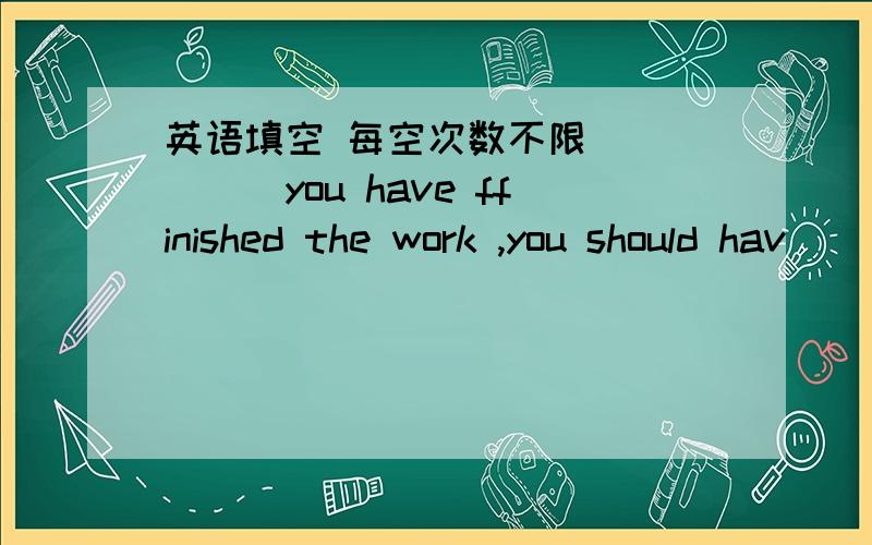 英语填空 每空次数不限 _____you have ffinished the work ,you should hav