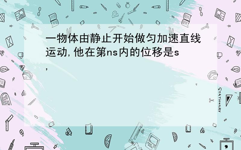 一物体由静止开始做匀加速直线运动,他在第ns内的位移是s,