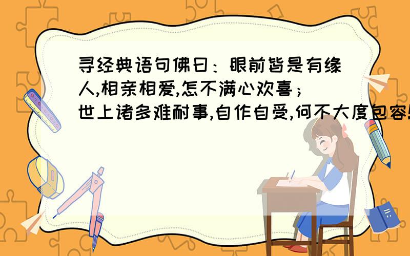 寻经典语句佛曰：眼前皆是有缘人,相亲相爱,怎不满心欢喜；世上诸多难耐事,自作自受,何不大度包容!莎士比亚：再好的东西都有