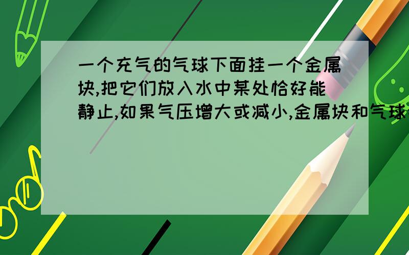 一个充气的气球下面挂一个金属块,把它们放入水中某处恰好能静止,如果气压增大或减小,金属块和气球会如何