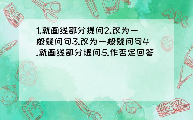 1.就画线部分提问2.改为一般疑问句3.改为一般疑问句4.就画线部分堤问5.作否定回答