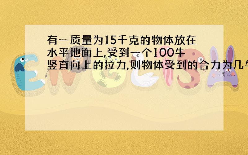 有一质量为15千克的物体放在水平地面上,受到一个100牛竖直向上的拉力,则物体受到的合力为几牛!