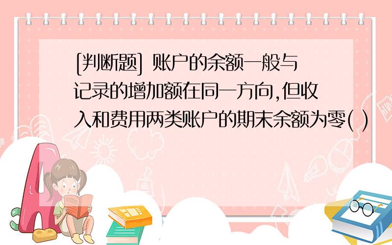 [判断题] 账户的余额一般与记录的增加额在同一方向,但收入和费用两类账户的期末余额为零( )