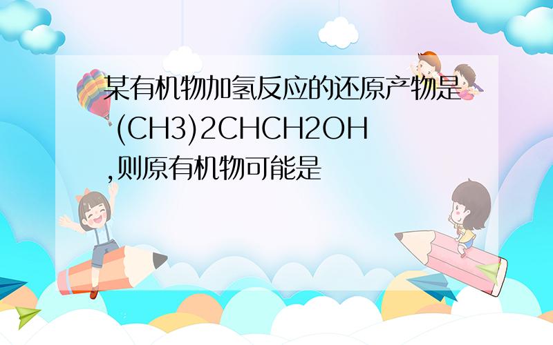 某有机物加氢反应的还原产物是 (CH3)2CHCH2OH,则原有机物可能是