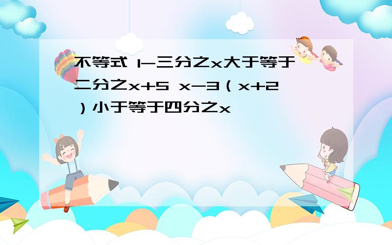 不等式 1-三分之x大于等于二分之x+5 x-3（x+2）小于等于四分之x