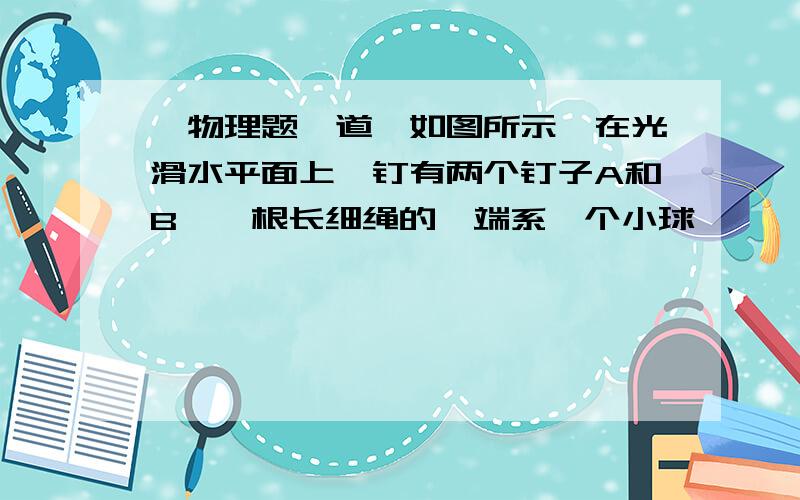 【物理题一道】如图所示,在光滑水平面上,钉有两个钉子A和B,一根长细绳的一端系一个小球,