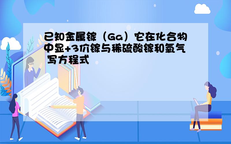 已知金属镓（Ga）它在化合物中显+3价镓与稀硫酸镓和氧气 写方程式