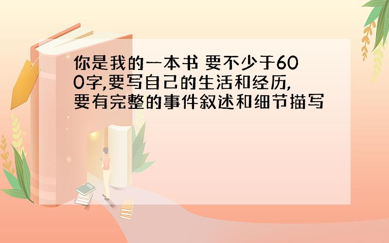 你是我的一本书 要不少于600字,要写自己的生活和经历,要有完整的事件叙述和细节描写