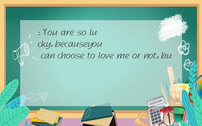 ：You are so lucky,becauseyou can choose to love me or not,bu