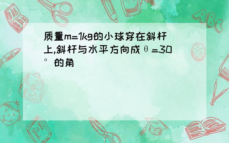 质量m=1kg的小球穿在斜杆上,斜杆与水平方向成θ=30°的角