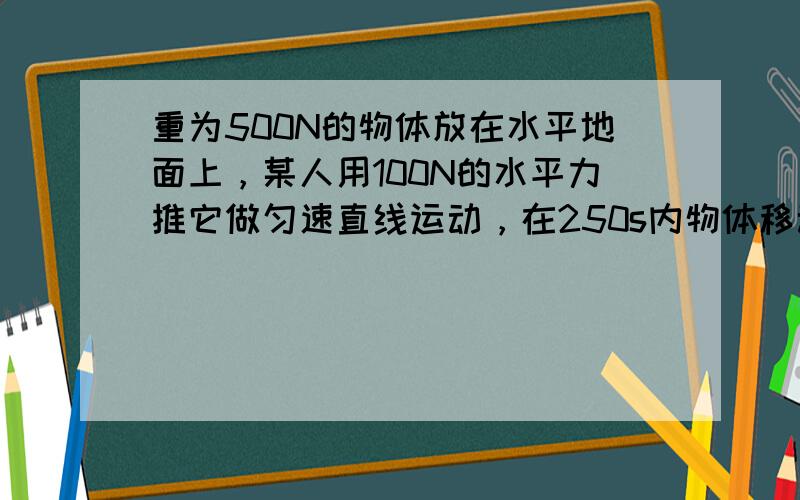 重为500N的物体放在水平地面上，某人用100N的水平力推它做匀速直线运动，在250s内物体移动了125m．问：