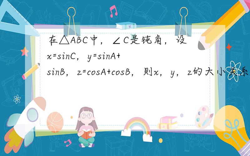 在△ABC中，∠C是钝角，设x=sinC，y=sinA+sinB，z=cosA+cosB，则x，y，z的大小关系是___