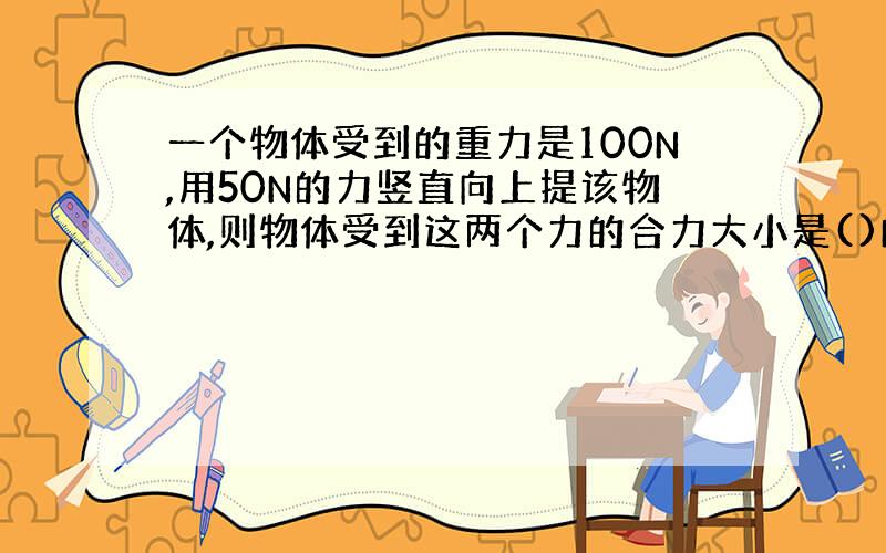 一个物体受到的重力是100N,用50N的力竖直向上提该物体,则物体受到这两个力的合力大小是()N,