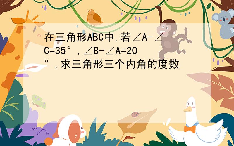 在三角形ABC中,若∠A-∠C=35°,∠B-∠A=20°,求三角形三个内角的度数