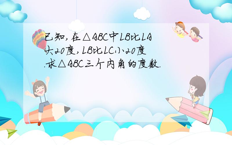 已知,在△ABC中LB比LA大20度,LB比LC小20度.求△ABC三个内角的度数.