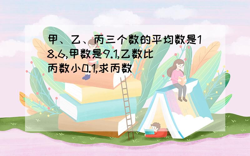 甲、乙、丙三个数的平均数是18.6,甲数是9.1,乙数比丙数小0.1,求丙数