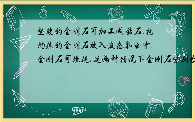 坚硬的金刚石可加工成钻石,把灼热的金刚石放入液态氧气中,金刚石可燃烧,这两种情况下金刚石分别发生什么变化?这些变化说明金