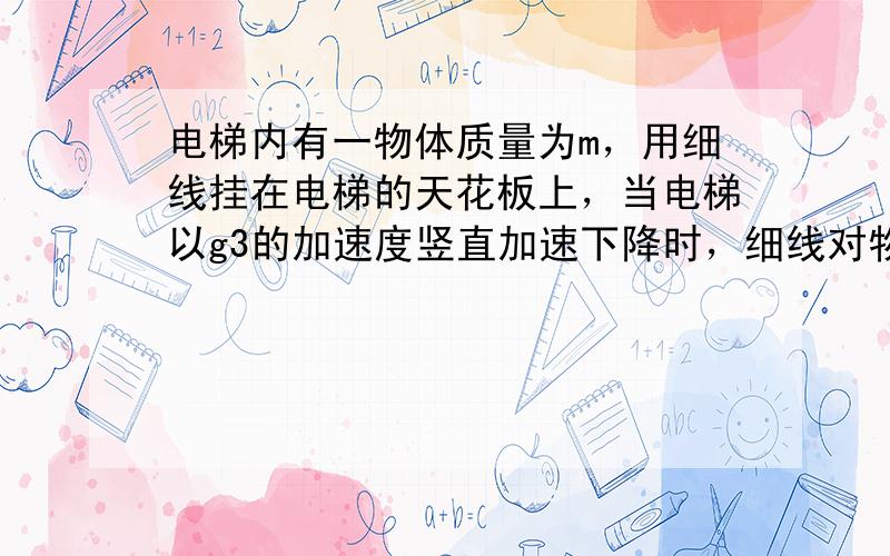 电梯内有一物体质量为m，用细线挂在电梯的天花板上，当电梯以g3的加速度竖直加速下降时，细线对物体的拉力为 ___ ．