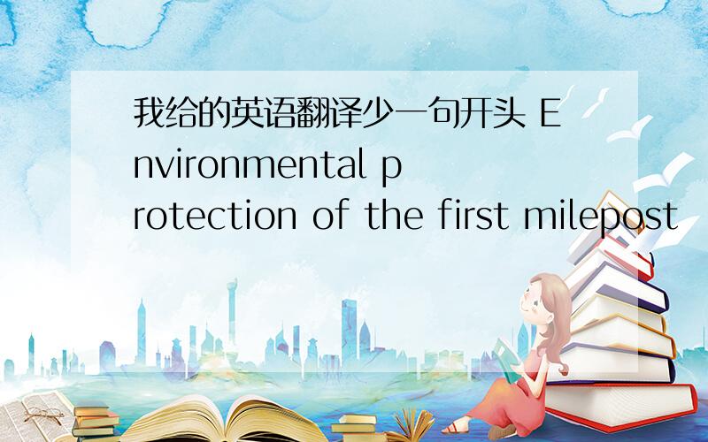 我给的英语翻译少一句开头 Environmental protection of the first milepost