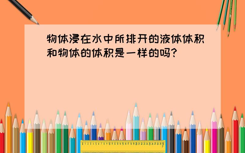 物体浸在水中所排开的液体体积和物体的体积是一样的吗?