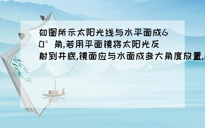 如图所示太阳光线与水平面成60°角,若用平面镜将太阳光反射到井底,镜面应与水面成多大角度放置,画图说明