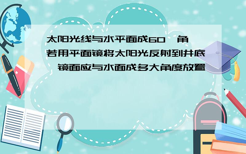 太阳光线与水平面成60°角,若用平面镜将太阳光反射到井底,镜面应与水面成多大角度放置