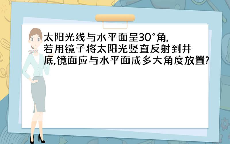 太阳光线与水平面呈30°角,若用镜子将太阳光竖直反射到井底,镜面应与水平面成多大角度放置?