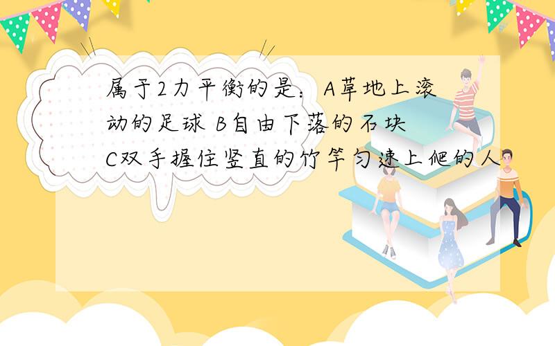 属于2力平衡的是：A草地上滚动的足球 B自由下落的石块 C双手握住竖直的竹竿匀速上爬的人