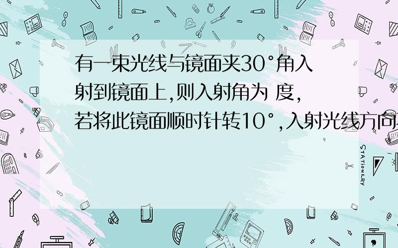 有一束光线与镜面夹30°角入射到镜面上,则入射角为 度,若将此镜面顺时针转10°,入射光线方向不变