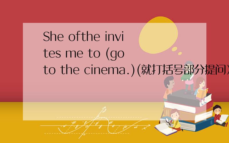 She ofthe invites me to (go to the cinema.)(就打括号部分提问） ___ do