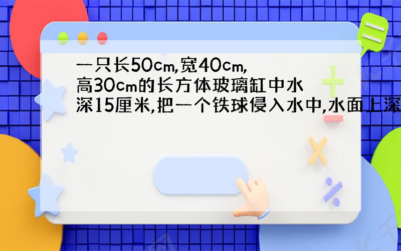 一只长50cm,宽40cm,高30cm的长方体玻璃缸中水深15厘米,把一个铁球侵入水中,水面上深到25cm.