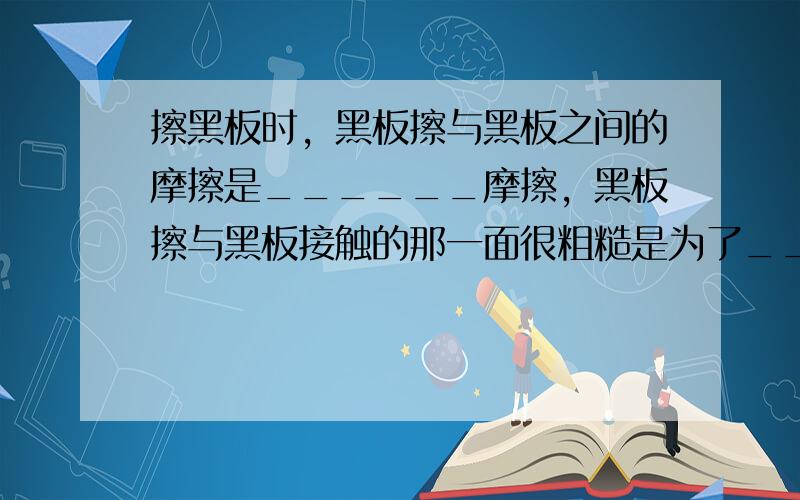 擦黑板时，黑板擦与黑板之间的摩擦是______摩擦，黑板擦与黑板接触的那一面很粗糙是为了______摩擦（填“增大”或“