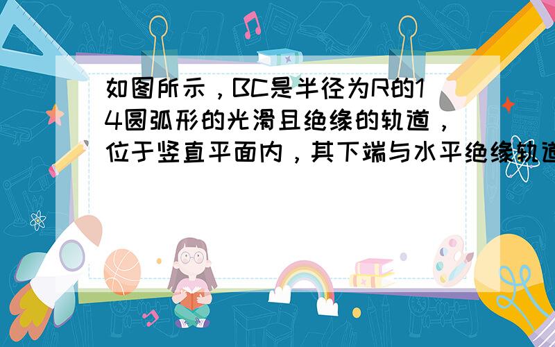 如图所示，BC是半径为R的14圆弧形的光滑且绝缘的轨道，位于竖直平面内，其下端与水平绝缘轨道平滑连接，整个轨道处在水平向