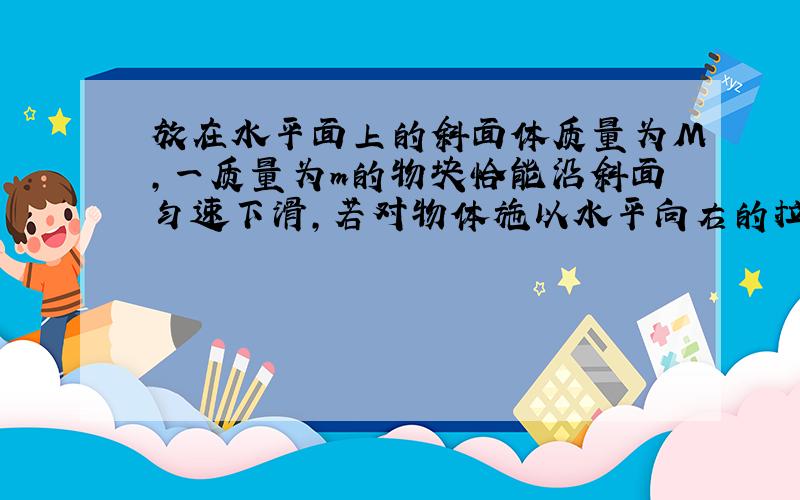 放在水平面上的斜面体质量为M,一质量为m的物块恰能沿斜面匀速下滑,若对物体施以水平向右的拉力F,物体m仍沿斜面运动.