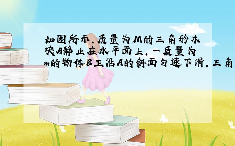 如图所示，质量为M的三角形木块A静止在水平面上，一质量为m的物体B正沿A的斜面匀速下滑，三角形木块A仍然保持静止，则（