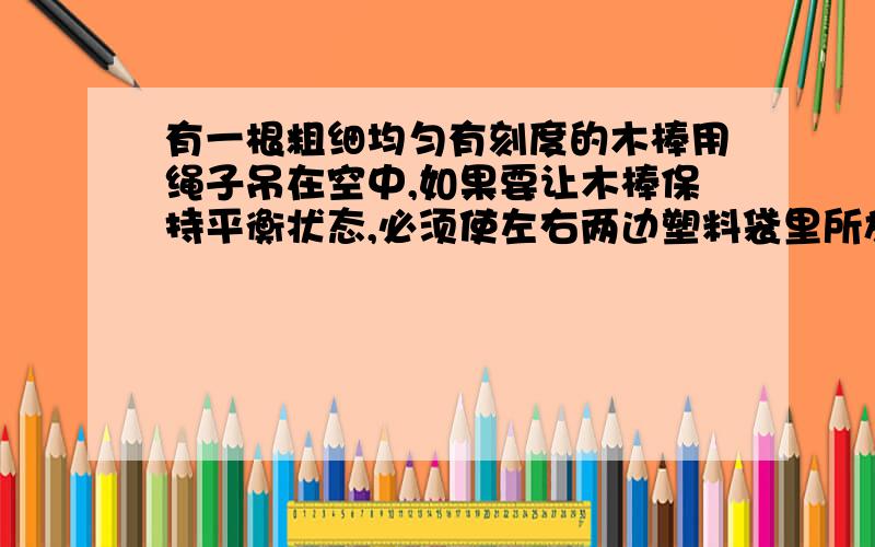 有一根粗细均匀有刻度的木棒用绳子吊在空中,如果要让木棒保持平衡状态,必须使左右两边塑料袋里所放的硬币