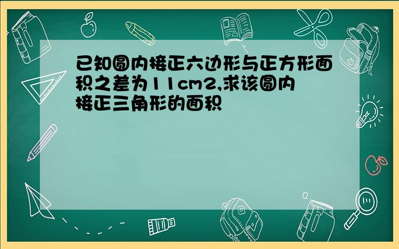 已知圆内接正六边形与正方形面积之差为11cm2,求该圆内接正三角形的面积