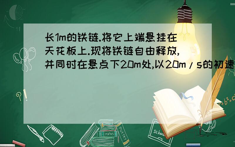 长1m的铁链.将它上端悬挂在天花板上.现将铁链自由释放,并同时在悬点下20m处,以20m/s的初速度竖直向上抛出一小球,