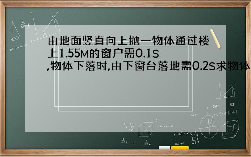 由地面竖直向上抛一物体通过楼上1.55M的窗户需0.1S,物体下落时,由下窗台落地需0.2S求物体上升的最大高度