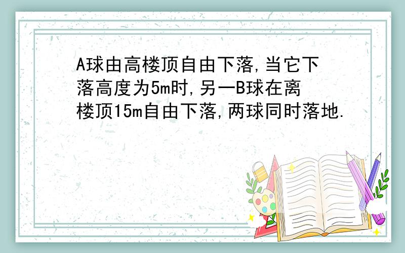 A球由高楼顶自由下落,当它下落高度为5m时,另一B球在离楼顶15m自由下落,两球同时落地.