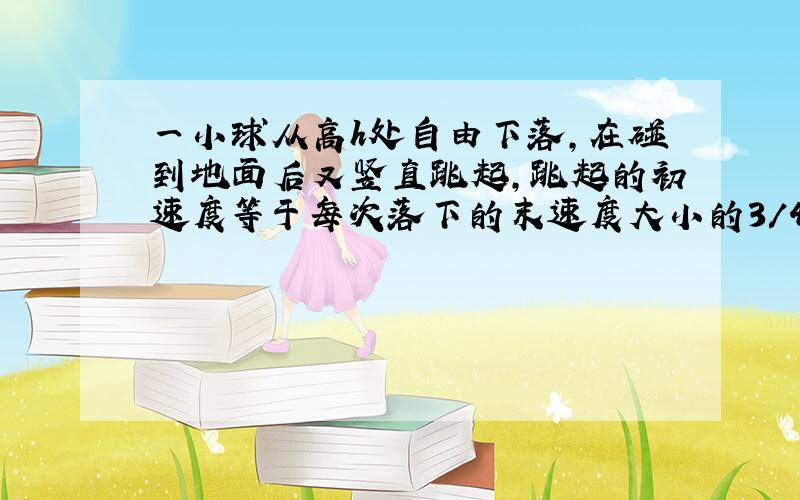 一小球从高h处自由下落,在碰到地面后又竖直跳起,跳起的初速度等于每次落下的末速度大小的3/4,空气阻力不计,则小球从开始